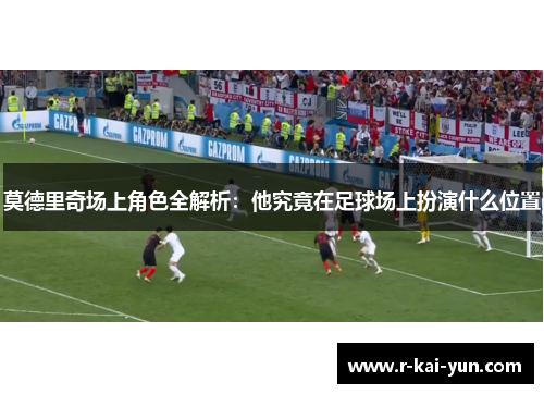 莫德里奇场上角色全解析:他究竟在足球场上扮演什么位置 莫德里奇场上角色全解析:他究竟在足球场上扮演什么位置