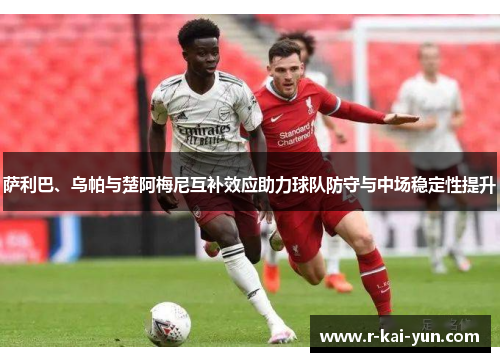 萨利巴、乌帕与楚阿梅尼互补效应助力球队防守与中场稳定性提升