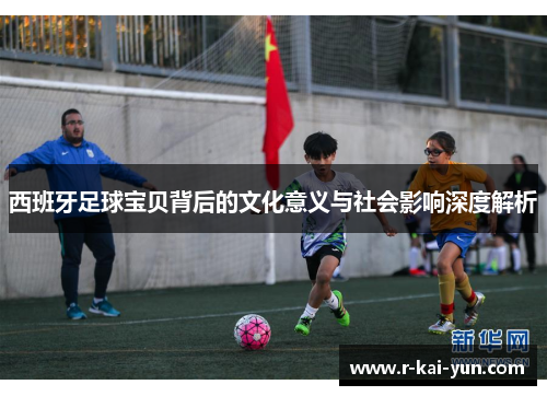 西班牙足球宝贝背后的文化意义与社会影响深度解析 西班牙足球宝贝背后的文化意义与社会影响深度解析