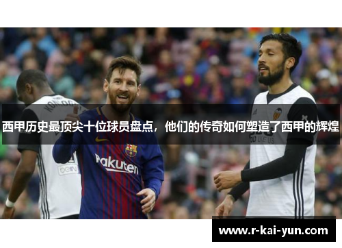 西甲历史最顶尖十位球员盘点,他们的传奇如何塑造了西甲的辉煌 西甲历史最顶尖十位球员盘点,他们的传奇如何塑造了西甲的辉煌