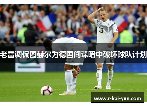 老雷调侃图赫尔为德国间谍暗中破坏球队计划 老雷调侃图赫尔为德国间谍暗中破坏球队计划