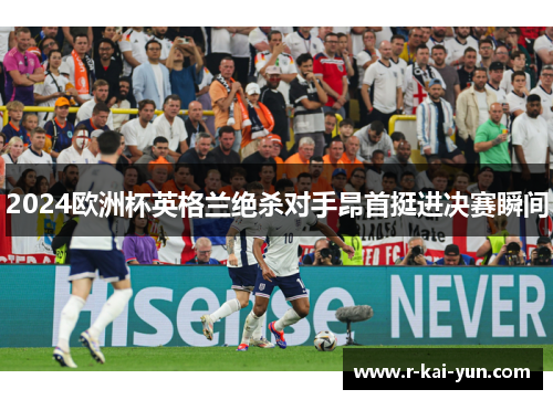2024欧洲杯英格兰绝杀对手昂首挺进决赛瞬间