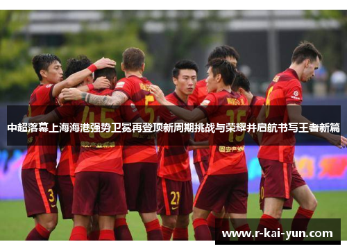 中超落幕上海海港强势卫冕再登顶新周期挑战与荣耀并启航书写王者新篇 中超落幕上海海港强势卫冕再登顶新周期挑战与荣耀并启航书写王者新篇