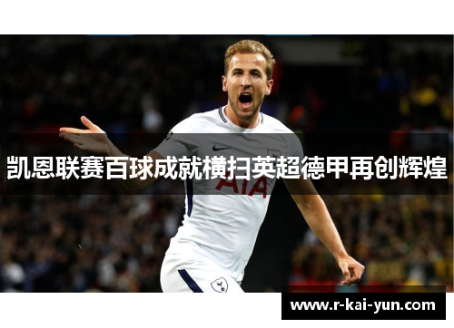 凯恩联赛百球成就横扫英超德甲再创辉煌 凯恩联赛百球成就横扫英超德甲再创辉煌