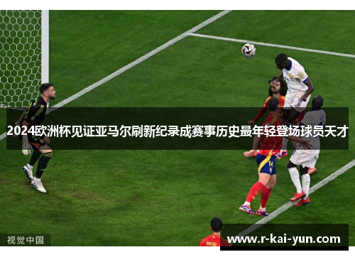 2024欧洲杯见证亚马尔刷新纪录成赛事历史最年轻登场球员天才 2024欧洲杯见证亚马尔刷新纪录成赛事历史最年轻登场球员天才
