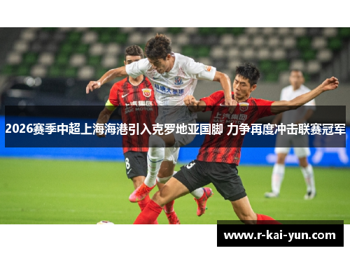 2026赛季中超上海海港引入克罗地亚国脚 力争再度冲击联赛冠军 2026赛季中超上海海港引入克罗地亚国脚 力争再度冲击联赛冠军