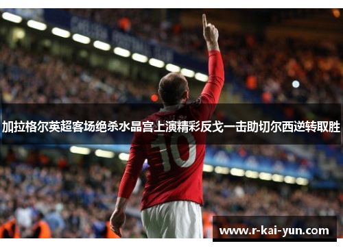 加拉格尔英超客场绝杀水晶宫上演精彩反戈一击助切尔西逆转取胜 加拉格尔英超客场绝杀水晶宫上演精彩反戈一击助切尔西逆转取胜