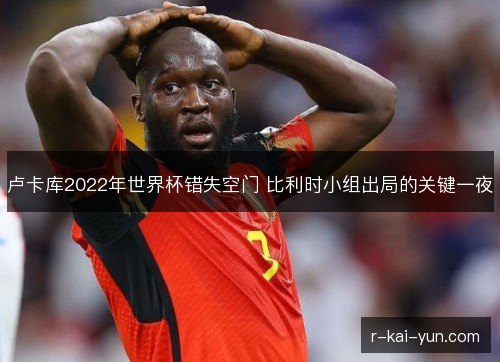 卢卡库2022年世界杯错失空门 比利时小组出局的关键一夜 卢卡库2022年世界杯错失空门 比利时小组出局的关键一夜